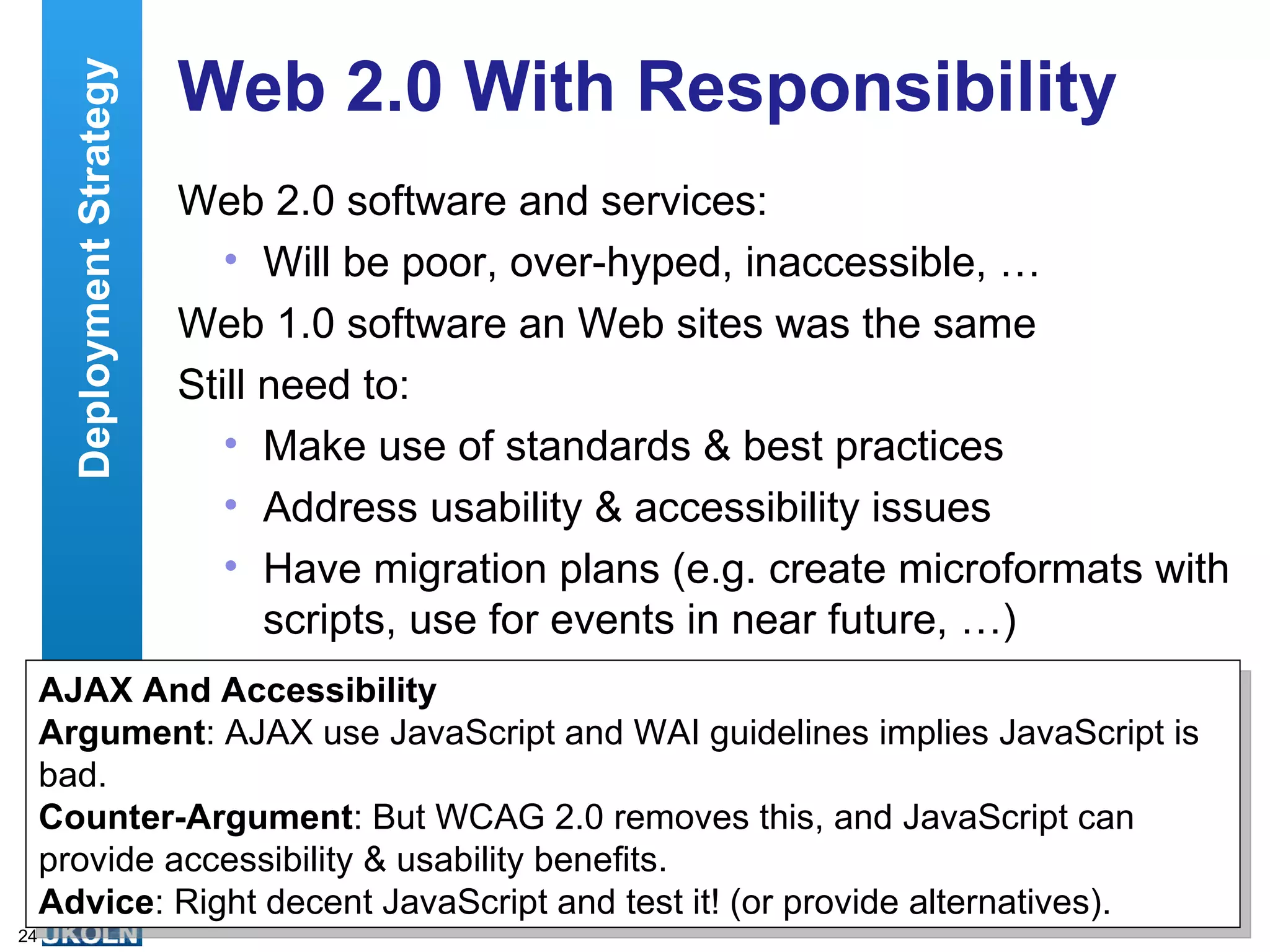 Web 2.0 With Responsibility Web 2.0 software and services: Will be poor, over-hyped, inaccessible, … Web 1.0 software an Web sites was the same Still need to: Make use of standards & best practices Address usability & accessibility issues Have migration plans (e.g. create microformats with scripts, use for events in near future, …) Deployment Strategy AJAX And Accessibility Argument : AJAX use JavaScript and WAI guidelines implies JavaScript is bad.  Counter-Argument : But WCAG 2.0 removes this, and JavaScript can provide accessibility & usability benefits. Advice : Right decent JavaScript and test it! (or provide alternatives). 