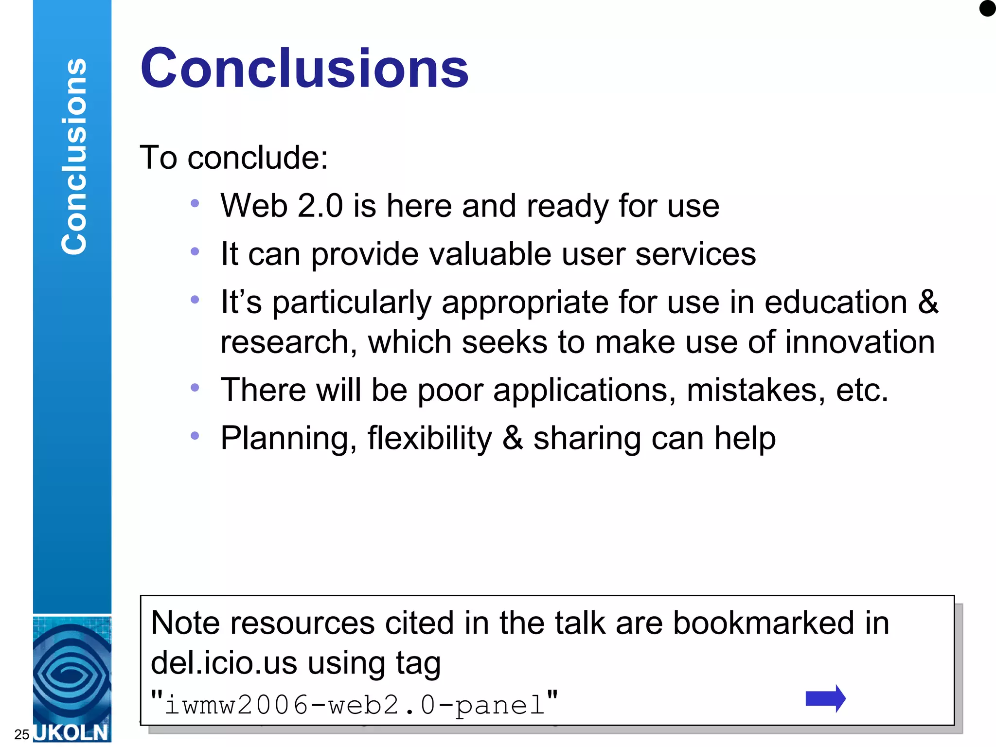 Conclusions To conclude: Web 2.0 is here and ready for use It can provide valuable user services It’s particularly appropriate for use in education & research, which seeks to make use of innovation There will be poor applications, mistakes, etc. Planning, flexibility & sharing can help Conclusions Note resources cited in the talk are bookmarked in del.icio.us using tag  '' iwmw2006-web2.0-panel &quot; 