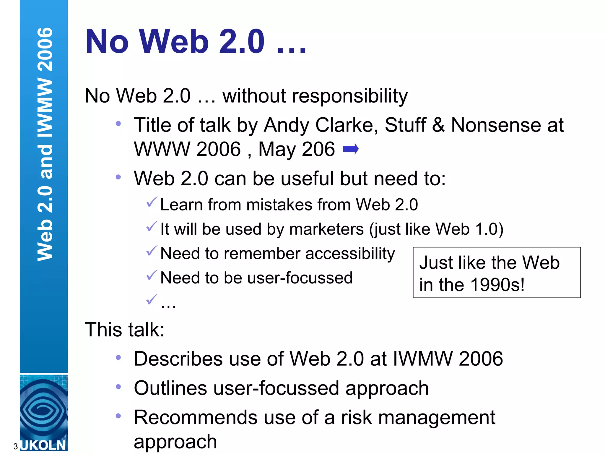 No Web 2.0 … No Web 2.0 … without responsibility Title of talk by Andy Clarke, Stuff & Nonsense at WWW 2006 , May 206 Web 2.0 can be useful but need to: Learn from mistakes from Web 2.0 It will be used by marketers (just like Web 1.0) Need to remember accessibility Need to be user-focussed …  This talk: Describes use of Web 2.0 at IWMW 2006 Outlines user-focussed approach Recommends use of a risk management approach Web 2.0 and IWMW 2006 Just like the Web in the 1990s! 
