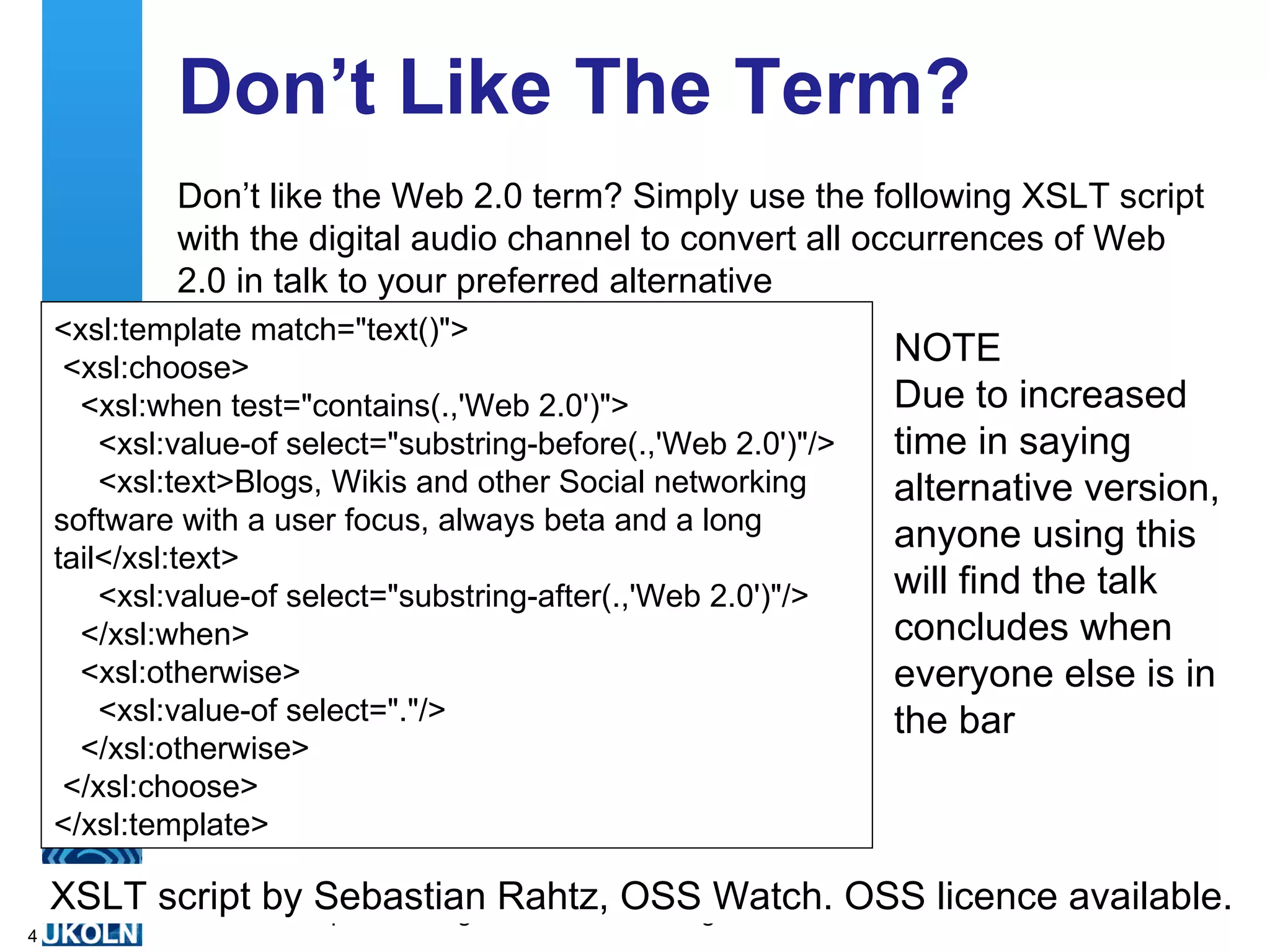 Don’t Like The Term? Don’t like the Web 2.0 term? Simply use the following XSLT script with the digital audio channel to convert all occurrences of Web 2.0 in talk to your preferred alternative <xsl:template match=&quot;text()&quot;>   <xsl:choose>     <xsl:when test=&quot;contains(.,'Web 2.0')&quot;>       <xsl:value-of select=&quot;substring-before(.,'Web 2.0')&quot;/>       <xsl:text>Blogs, Wikis and other Social networking software with a user focus, always beta and a long tail</xsl:text>       <xsl:value-of select=&quot;substring-after(.,'Web 2.0')&quot;/>     </xsl:when>     <xsl:otherwise>       <xsl:value-of select=&quot;.&quot;/>     </xsl:otherwise>   </xsl:choose>  </xsl:template>  NOTE Due to increased time in saying alternative version, anyone using this will find the talk concludes when everyone else is in the bar XSLT script by Sebastian Rahtz, OSS Watch. OSS licence available. 
