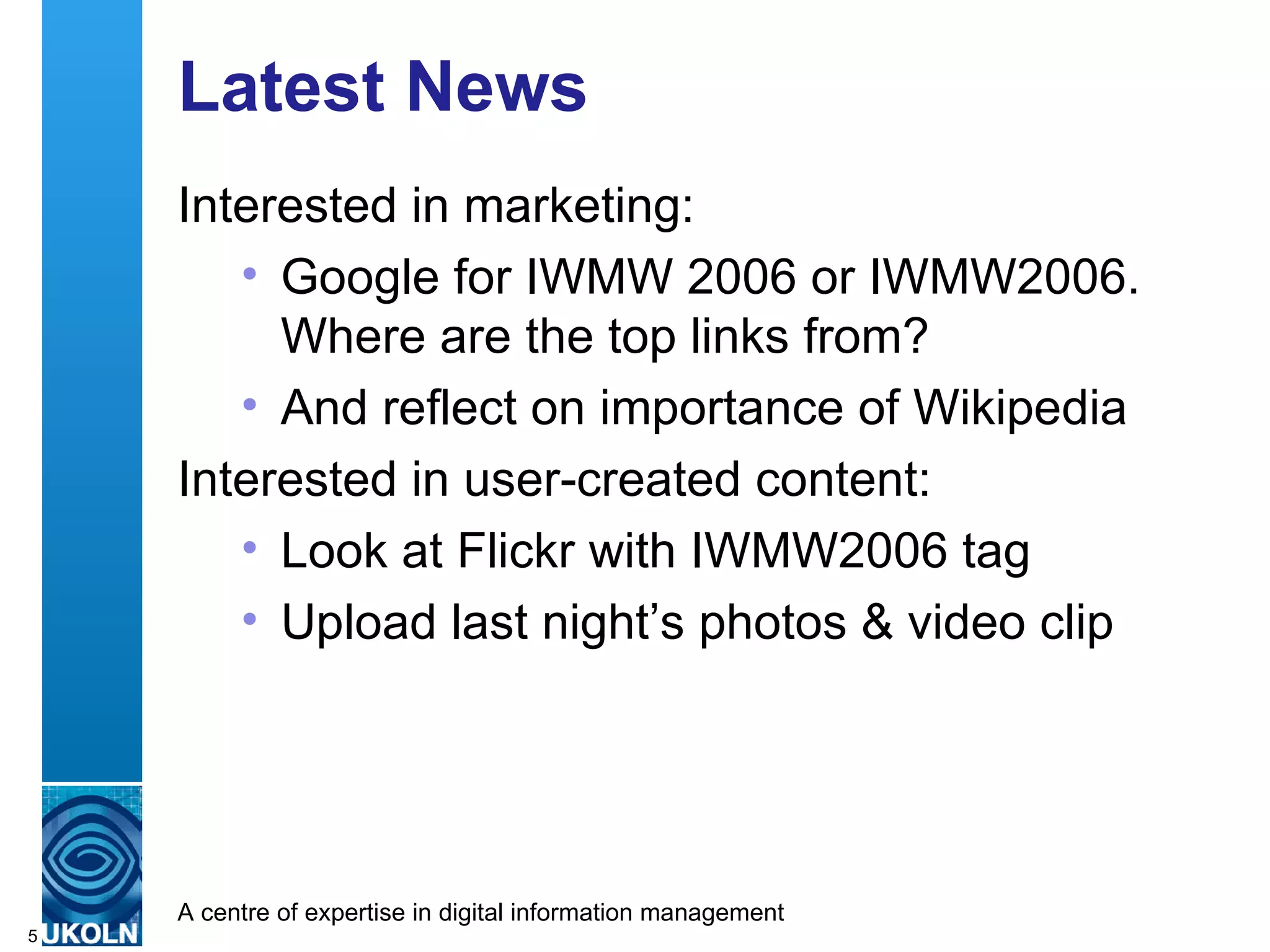 Latest News Interested in marketing: Google for IWMW 2006 or IWMW2006.  Where are the top links from? And reflect on importance of Wikipedia Interested in user-created content: Look at Flickr with IWMW2006 tag Upload last night’s photos & video clip 