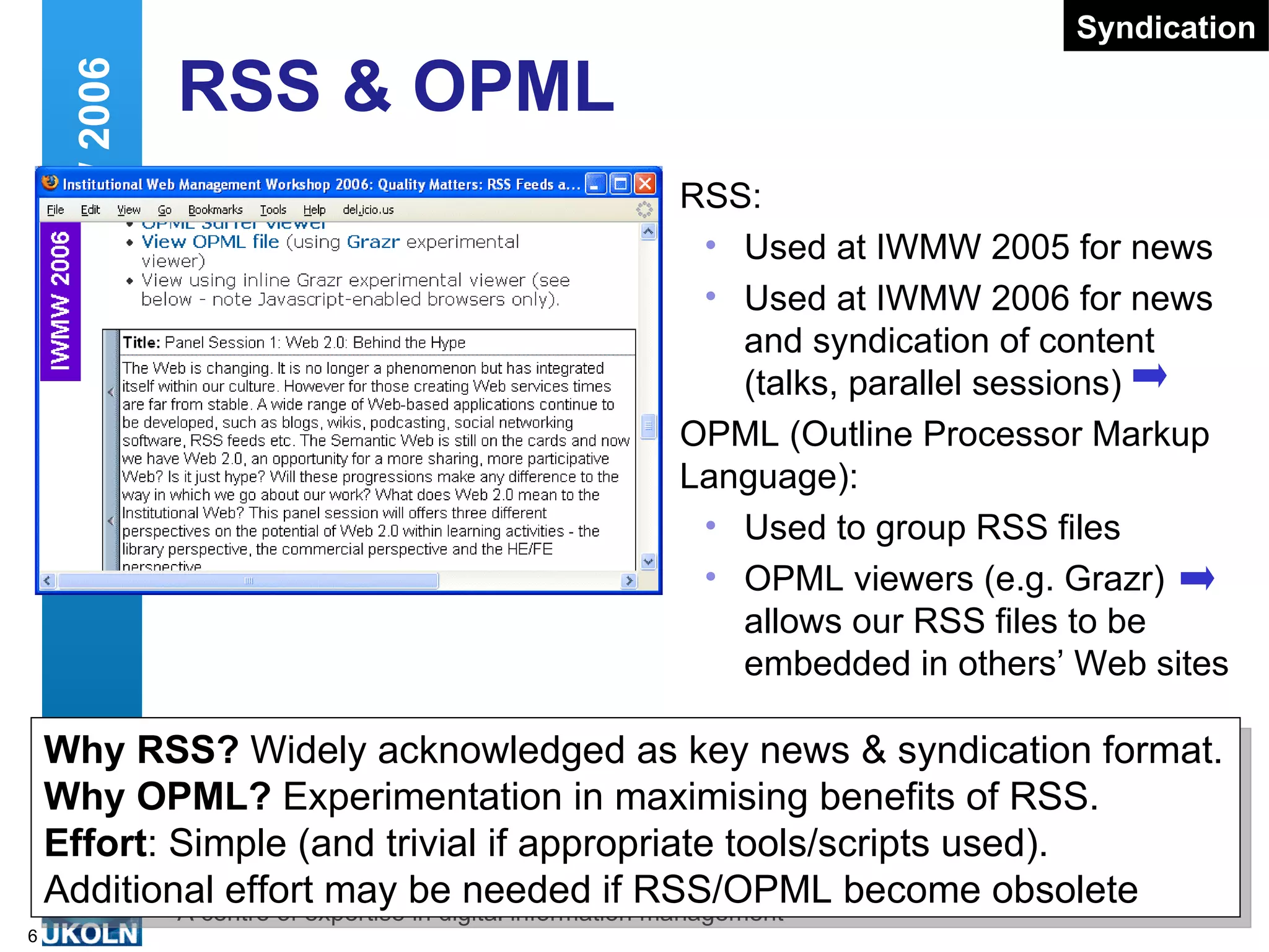 RSS & OPML RSS: Used at IWMW 2005 for news Used at IWMW 2006 for news and syndication of content (talks, parallel sessions) OPML (Outline Processor Markup Language): Used to group RSS files OPML viewers (e.g. Grazr) allows our RSS files to be embedded in others’ Web sites Web 2.0 and IWMW 2006 Why RSS?  Widely acknowledged as key news & syndication format. Why OPML?  Experimentation in maximising benefits of RSS. Effort : Simple (and trivial if appropriate tools/scripts used).  Additional effort may be needed if RSS/OPML become obsolete Syndication 