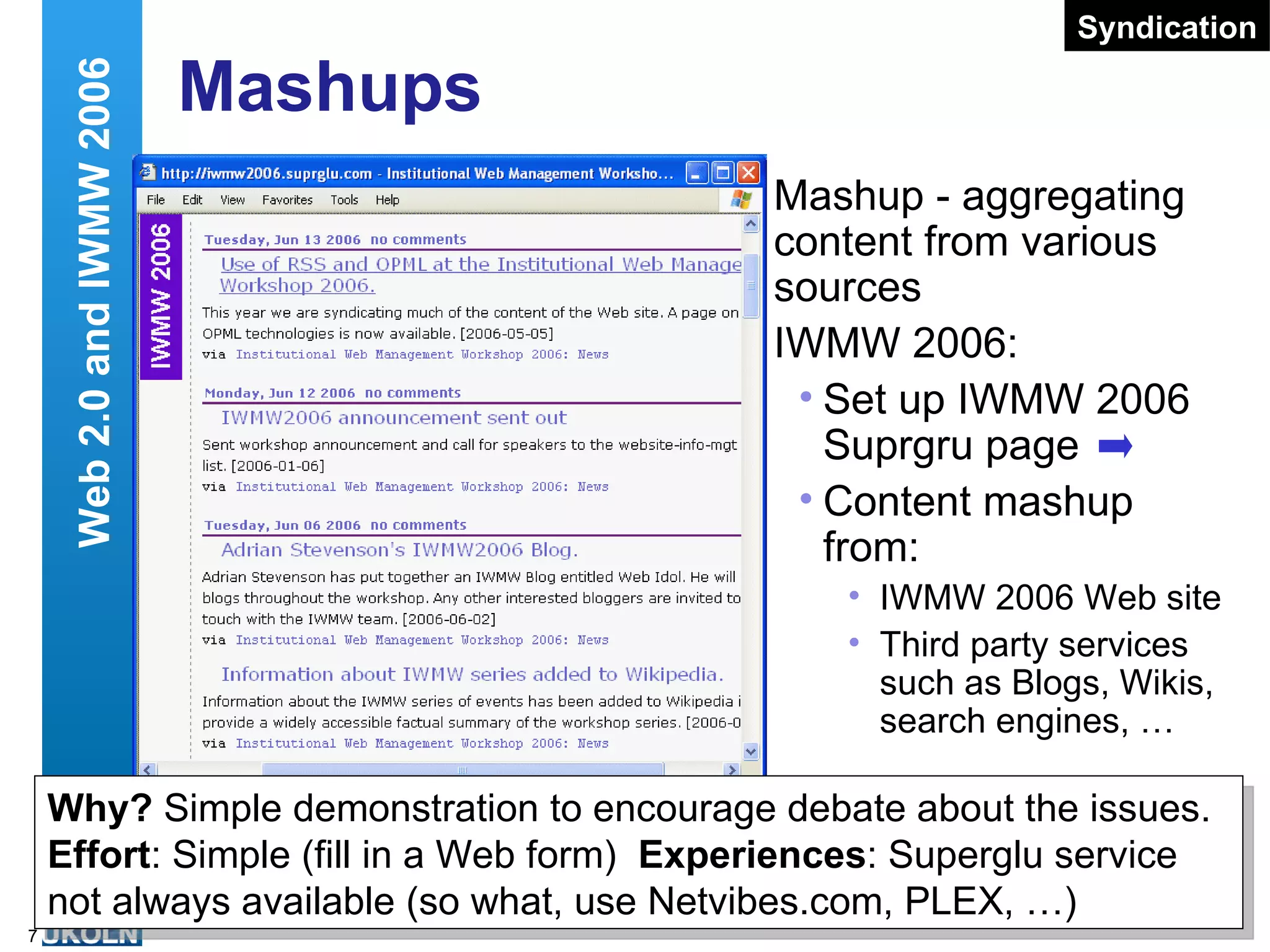 Mashups Mashup - aggregating content from various sources IWMW 2006: Set up IWMW 2006 Suprgru page Content mashup from: IWMW 2006 Web site Third party services such as Blogs, Wikis, search engines, … Web 2.0 and IWMW 2006 Syndication Risk Assessment The www.suprglu.com Web site is not currently available (Sun 4 Jun) Does this mean Web 2.0 concept is flawed? Thoughts: Little content stored (addresses of RSS feeds and a title) Alternatives are available (lots of RSS aggregators, such as Netvibes, PLEX, …) Experimentation and learning is a fundamental aspect of what we do! Why?  Simple demonstration to encourage debate about the issues. Effort : Simple (fill in a Web form)  Experiences : Superglu service not always available (so what, use Netvibes.com, PLEX, …) 