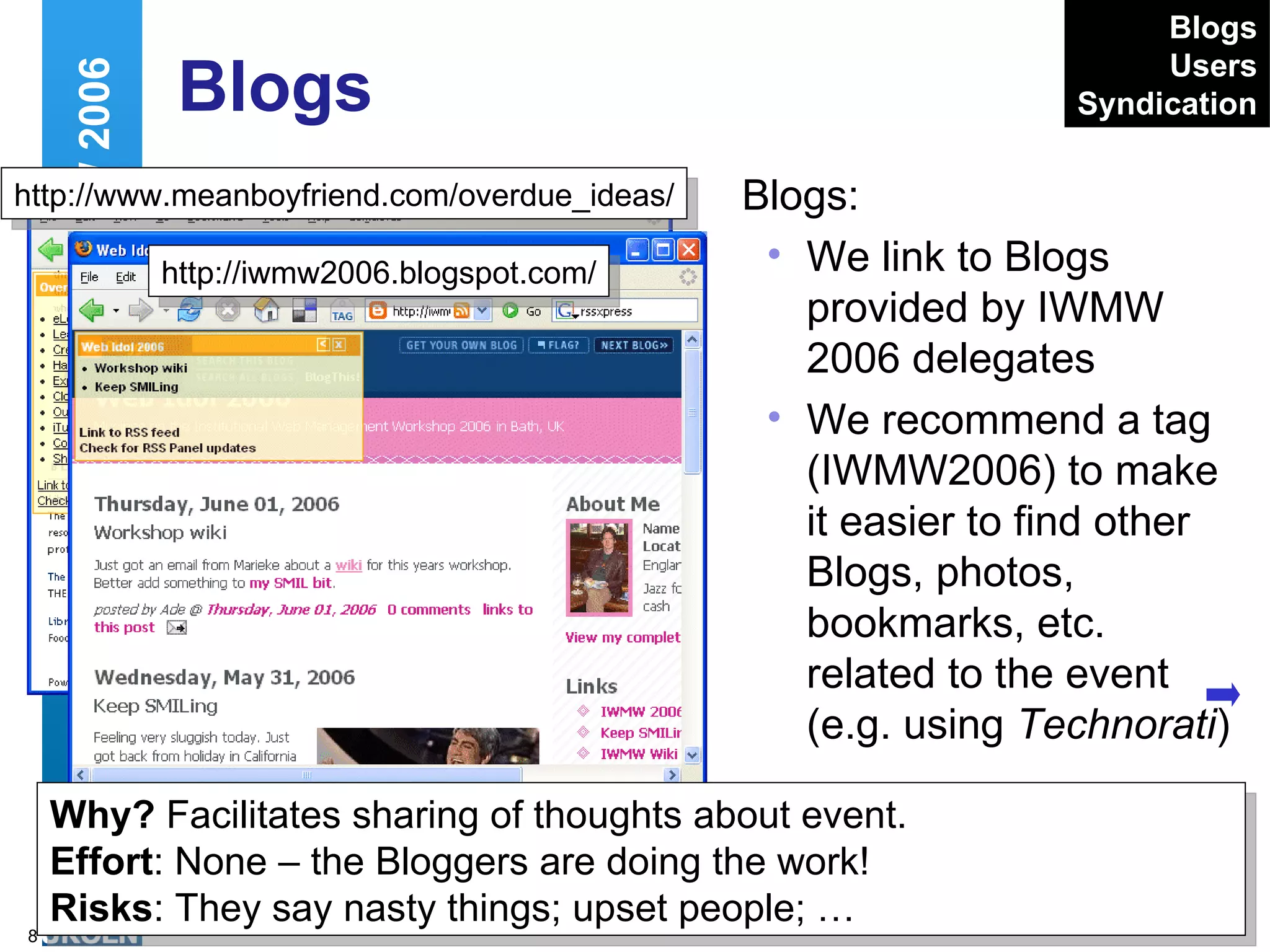 Blogs Blogs: We link to Blogs provided by IWMW 2006 delegates We recommend a tag (IWMW2006) to make it easier to find other Blogs, photos, bookmarks, etc. related to the event (e.g. using  Technorati ) Web 2.0 and IWMW 2006 http://www.meanboyfriend.com/overdue_ideas/ http://iwmw2006.blogspot.com/ Why?  Facilitates sharing of thoughts about event. Effort : None – the Bloggers are doing the work! Risks : They say nasty things; upset people; … Blogs Users Syndication 