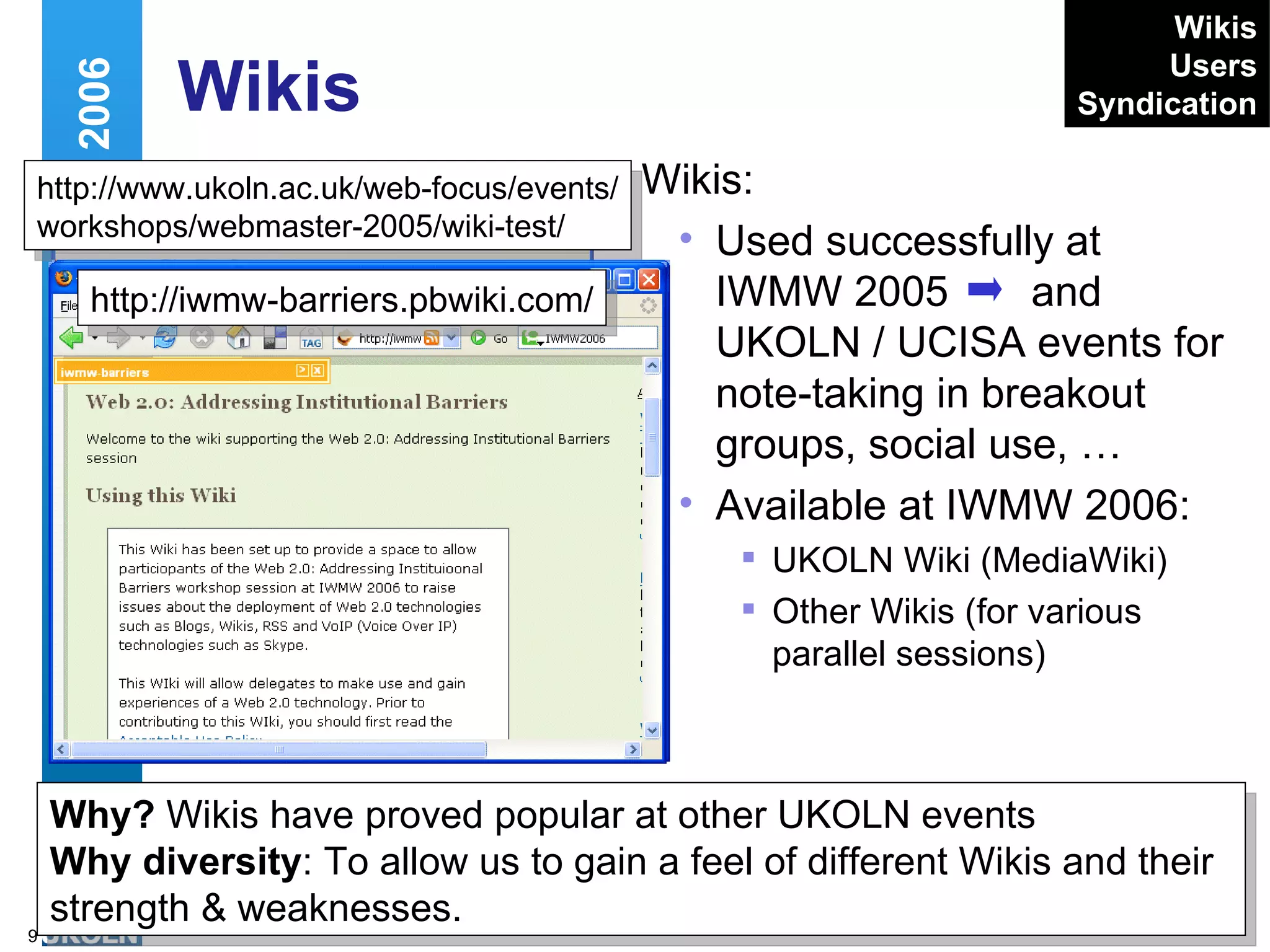 Wikis Wikis: Used successfully at IWMW 2005  and UKOLN / UCISA events for note-taking in breakout groups, social use, … Available at IWMW 2006: UKOLN Wiki (MediaWiki) Other Wikis (for various parallel sessions) Web 2.0 and IWMW 2006 http://www.ukoln.ac.uk/web-focus/events/ workshops/webmaster-2005/wiki-test/ Why?  Wikis have proved popular at other UKOLN events Why diversity : To allow us to gain a feel of different Wikis and their strength & weaknesses. Wikis Users Syndication http://iwmw-barriers.pbwiki.com/ 