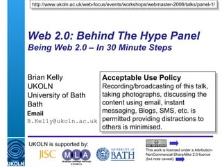 Web 2.0: Behind The Hype Panel Being Web 2.0 – In 30 Minute Steps  Brian Kelly UKOLN University of Bath Bath Email [email_address] UKOLN is supported by: http://www.ukoln.ac.uk/web-focus/events/workshops/webmaster-2006/talks/panel-1/ Acceptable Use Policy Recording/broadcasting of this talk, taking photographs, discussing the content using email, instant messaging, Blogs, SMS, etc. is permitted providing distractions to others is minimised. This work is licensed under a Attribution-NonCommercial-ShareAlike 2.0 licence (but note caveat) 