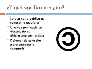 ¿Y qué significa ese giro? Lo que no se publica es como si no existiera Una vez publicado un documento es difícilmente controlable Dejamos de controlar para empezar a compartir 