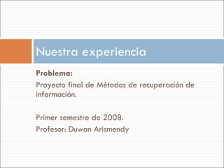 Problema:  Proyecto final de Métodos de recuperación de información. Primer semestre de 2008. Profesor: Duwan Arismendy Nuestra experiencia 
