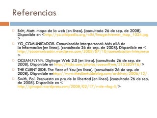 Referencias Britt, Matt. mapa de la web [en línea]. [consultado 26 de sep. de 2008]. Disponible en < http://yo.wikipedia.org/wiki/Image:Internet_map_1024.jpg > YO_COMUNICADOR. Comunicación Interpersonal: Más allá de la Información [en línea]. [consultado 26 de sep. de 2008]. Disponible en < http://yocomunicador.wordpress.com/2008/07/10/comunicacion-interpersonal-mas-alla-de-la-informacion/ > OCEAN.FLYNN. Digitage Web 2.0 [en línea]. [consultado 26 de sep. de 2008]. Disponible en  http://flickr.com/photos/oceanflynn/315385916/ > THE CLIENT SIDE. The Year of You [en línea]. [consultado 26 de sep. de 2008]. Disponible en http://www.theclientsideblog.com/archives/2006/12/ Smith, Pol.  Respuesta en pro de la libertad [en línea]. [consultado 26 de sep. de 2008]. Disponible en < http://ginapol.wordpress.com/2008/02/17/v-de-vlog-ii/ > 