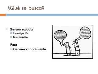 ¿Qué se busca? Generar espacios Investigación Intercambio Para Generar conocimiento 