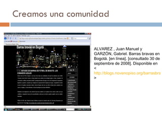 Creamos una comunidad ALVAREZ , Juan Manuel y GARZÓN, Gabriel. Barras bravas en Bogotá. [en línea]. [consultado 30 de septiembre de 2008]. Disponible en < http://blogs.novenopiso.org/barrasbravasenbogota/ > 