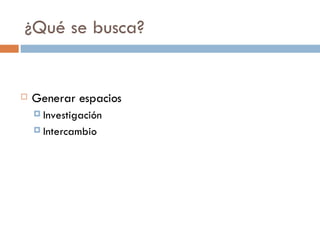 ¿Qué se busca? Generar espacios Investigación Intercambio 