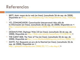 Referencias BRITT, Matt. mapa de la web [en línea]. [consultado 26 de sep. de 2008]. Disponible en < http://yo.wikipedia.org/wiki/Image:Internet_map_1024.jpg > YO_COMUNICADOR. Comunicación Interpersonal: Más allá de la Información [en línea]. [consultado 26 de sep. de 2008]. Disponible en < http://yocomunicador.wordpress.com/2008/07/10/comunicacion-interpersonal-mas-alla-de-la-informacion/ > OCEAN.FLYNN. Digitage Web 2.0 [en línea]. [consultado 26 de sep. de 2008]. Disponible en  http://flickr.com/photos/oceanflynn/315385916/ > THE CLIENT SIDE. The Year of You [en línea]. [consultado 26 de sep. de 2008]. Disponible en http://www.theclientsideblog.com/archives/2006/12/ SMITH, Pol.  Respuesta en pro de la libertad [en línea]. [consultado 26 de sep. de 2008]. Disponible en < http://ginapol.wordpress.com/2008/02/17/v-de-vlog-ii/ > 