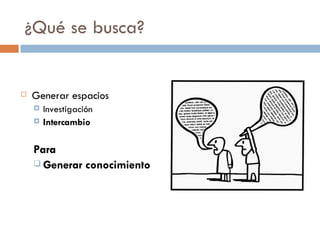 ¿Qué se busca? Generar espacios Investigación Intercambio Para Generar conocimiento 