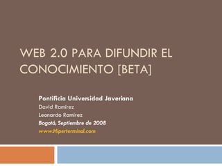 WEB 2.0 PARA DIFUNDIR EL CONOCIMIENTO [BETA] Pontificia Universidad Javeriana David Ramírez Leonardo Ramírez Bogotá, Septiembre de 2008 www.Hiperterminal.com 