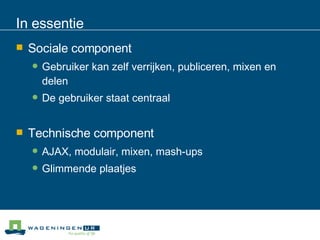 In essentie Sociale component Gebruiker kan zelf verrijken, publiceren, mixen en delen De gebruiker staat centraal Technische component AJAX, modulair, mixen, mash-ups Glimmende plaatjes 