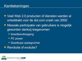 Kanttekeningen Veel Web 2.0 producten of diensten werden al ontwikkeld voor de dot.com crash van 2000 Massale participatie van gebruikers is mogelijk geworden dankzij toegenomen  breedbandtoegang  PC power  Goedkope opslagruimte Revolutie of evolutie? 