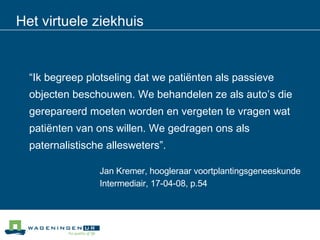 Het virtuele ziekhuis “ Ik begreep plotseling dat we patiënten als passieve  objecten beschouwen. We behandelen ze als auto’s die  gerepareerd moeten worden en vergeten te vragen wat  patiënten van ons willen. We gedragen ons als  paternalistische allesweters”. Jan Kremer, hoogleraar voortplantingsgeneeskunde Intermediair, 17-04-08, p.54 