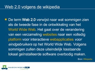 Web 2.0 volgens de wikipedia De term  Web 2.0  verwijst naar wat sommigen zien als de tweede fase in de ontwikkeling van het  World Wide Web . Het gaat over de verandering van een verzameling  websites  naar een volledig  platform  voor interactieve  webapplicaties   voor eindgebruikers  op het World Wide Web. Volgens sommigen zullen deze uiteindelijk losstaande lokaal geïnstalleerde software overbodig maken.  Bron:  Wikipedia 