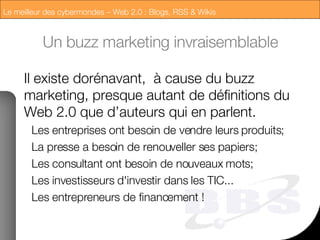 Un buzz marketing invraisemblable Il existe dorénavant,  à cause du buzz marketing, presque autant de définitions du Web 2.0 que d’auteurs qui en parlent. Les entreprises ont besoin de vendre leurs produits; La presse a besoin de renouveller ses papiers; Les consultant ont besoin de nouveaux mots; Les investisseurs d'investir dans les TIC... Les entrepreneurs de financement ! 