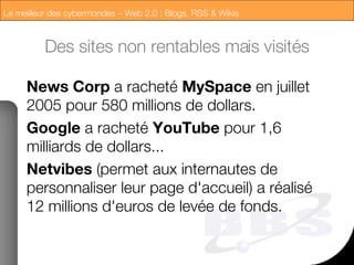 Des sites non rentables mais visités News Corp  a racheté  MySpace  en juillet 2005 pour 580 millions de dollars. Google  a racheté  YouTube  pour 1,6 milliards de dollars... Netvibes  (permet aux internautes de personnaliser leur page d'accueil) a réalisé 12 millions d'euros de levée de fonds. 