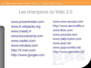 Les champions du Web 2.0 www.priceminister.com www.fr.wikipedia.org www.meetic.fr www.boursorama.com www.viadeo.com www.netvibes.com http://fr.msn.com http://www.google.com/intl/fr/googlecalendar/tour.html www.wow-europe.com http://www.secondlife.com/ www.flickr.com www.youtube.com www.dailymotion.com www.spip.net www.spip-contrib.net http://www.geovisite.com/ 