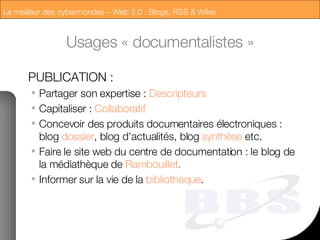 Usages « documentalistes » PUBLICATION : Partager son expertise :  Descripteurs Capitaliser :  Collaboratif Concevoir des produits documentaires électroniques : blog  dossier , blog d’actualités, blog  synthèse  etc. Faire le site web du centre de documentation : le blog de la médiathèque de  Rambouillet . Informer sur la vie de la  bibliothèque . 