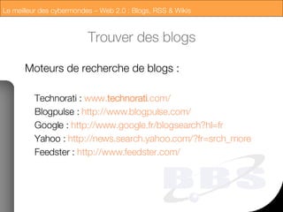 Trouver des blogs Moteurs de recherche de blogs : Technorati :  www. technorati .com/  Blogpulse :  http://www. blogpulse . com /   Google :   http://www. google . fr / blogsearch ?hl= fr   Yahoo :   http://news. search .yahoo. com /? fr = srch _more   Feedster :   http://www. feedster . com /   