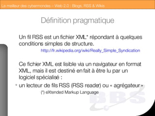Définition pragmatique Un fil RSS est un fichier XML* répondant à quelques conditions simples de structure. http://fr.wikipedia.org/wiki/Really_Simple_Syndication Ce fichier XML est lisible via un navigateur en format XML, mais il est destiné en fait à être lu par un logiciel spécialisé :  un lecteur de fils RSS (RSS reader) ou « agrégateur » (*) eXtended Markup Language 