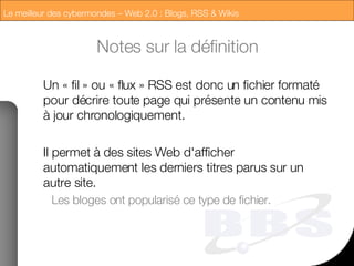 Notes sur la définition Un « fil » ou « flux » RSS est donc un fichier formaté pour décrire toute page qui présente un contenu mis à jour chronologiquement. Il permet à des sites Web d'afficher automatiquement les derniers titres parus sur un autre site. Les bloges ont popularisé ce type de fichier. 