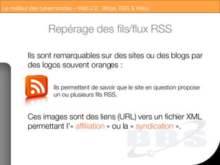 Repérage des fils/flux RSS Ils sont remarquables sur des sites ou des blogs par des logos souvent oranges : Ils permettent de savoir que le site en question propose un ou plusieurs fils RSS. Ces images sont des liens (URL) vers un fichier XML permettant l'«  affiliation  » ou la «  syndication  ». 