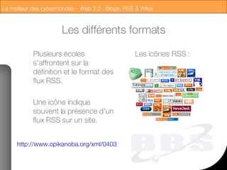 Les différents formats Plusieurs écoles s'affrontent sur la définition et le format des flux RSS. Une icône indique souvent la présence d'un flux RSS sur un site. http://www.opikanoba.org/xml/040315 Les icônes RSS : 