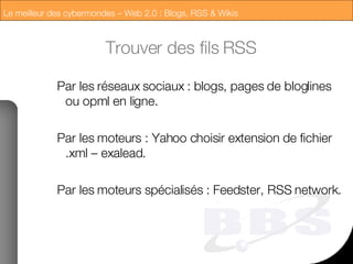 Trouver des fils RSS Par les réseaux sociaux : blogs, pages de bloglines ou opml en ligne. Par les moteurs : Yahoo choisir extension de fichier .xml – exalead. Par les moteurs spécialisés : Feedster, RSS network. 