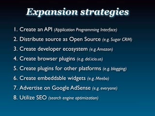 Expansion strategies
1. Create an API (Application Programming Interface)
2. Distribute source as Open Source (e.g. Sugar CRM)
3. Create developer ecosystem (e.g. Amazon)
4. Create browser plugins (e.g. del.icio.us)
5. Create plugins for other platforms (e.g. blogging)
6. Create embeddable widgets (e.g. Meebo)
7. Advertise on Google AdSense (e.g. everyone)
8. Utilize SEO (search engine optimization)