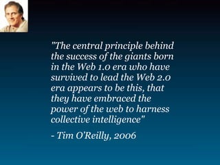 quot;The central principle behind
the success of the giants born
in the Web 1.0 era who have
survived to lead the Web 2.0
era appears to be this, that
they have embraced the
power of the web to harness
collective intelligencequot;
- Tim O’Reilly, 2006