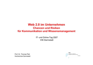Web 2.0 im Unternehmen
              Chancen und Risiken
    für Kommunikation und Wissensmanagement

                         IT- und Online-Tag 2007
                              IHK Darmstadt




Prof. Dr. Thomas Pleil
Hochschule Darmstadt
