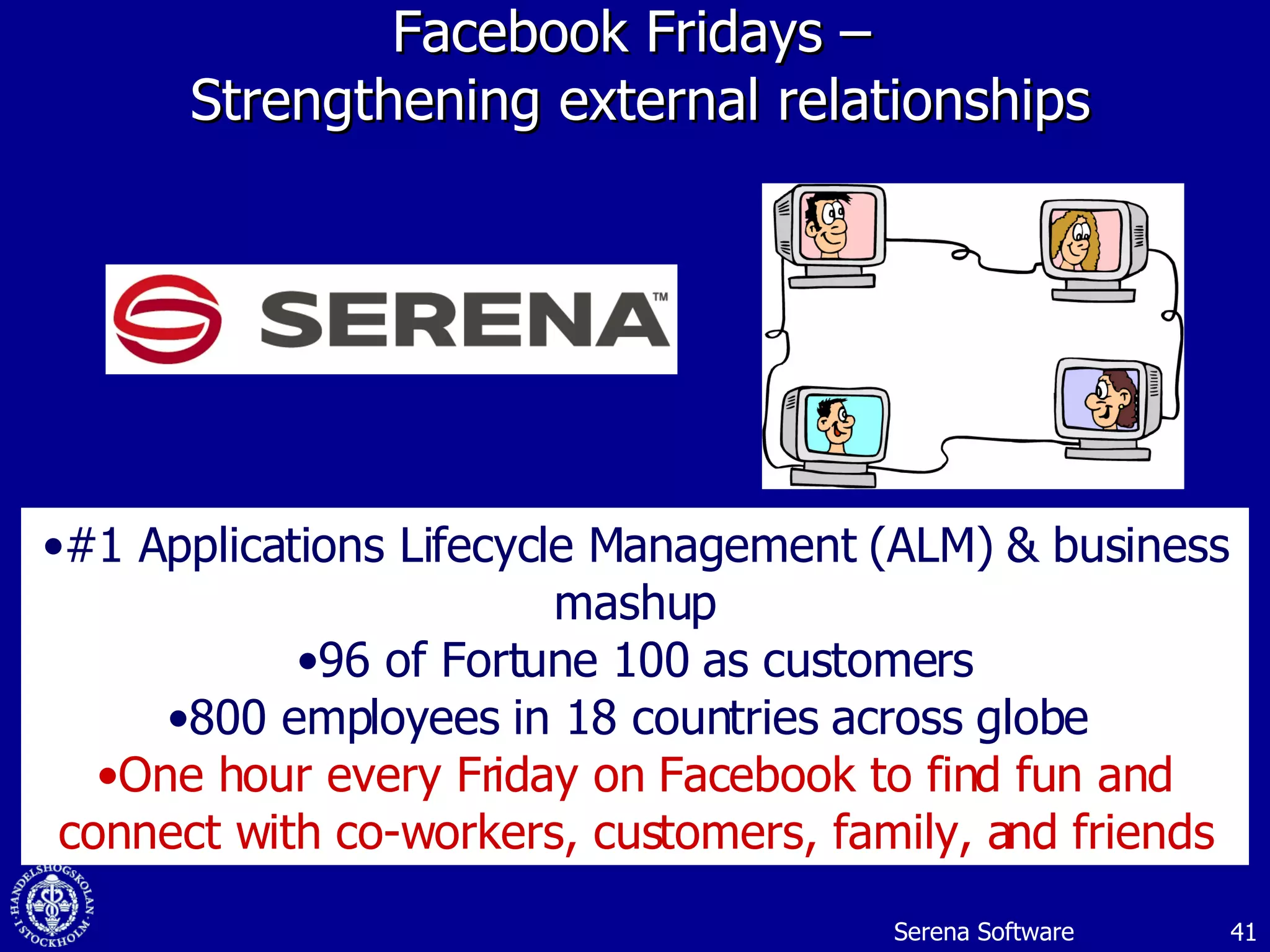 Facebook Fridays –  Strengthening external relationships #1 Applications Lifecycle Management (ALM) & business mashup 96 of Fortune 100 as customers 800 employees in 18 countries across globe  One hour every Friday on Facebook to find fun and connect with co-workers, customers, family, and friends Serena Software 