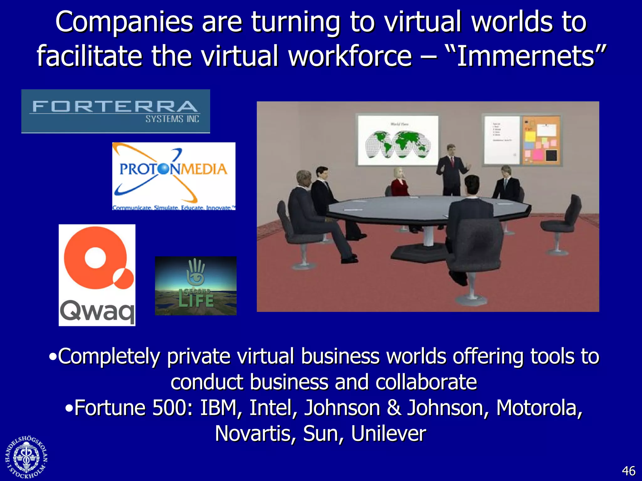 Companies are turning to virtual worlds to facilitate the virtual workforce – “Immernets” Completely private virtual business worlds offering tools to conduct business and collaborate Fortune 500: IBM, Intel, Johnson & Johnson, Motorola, Novartis, Sun, Unilever  