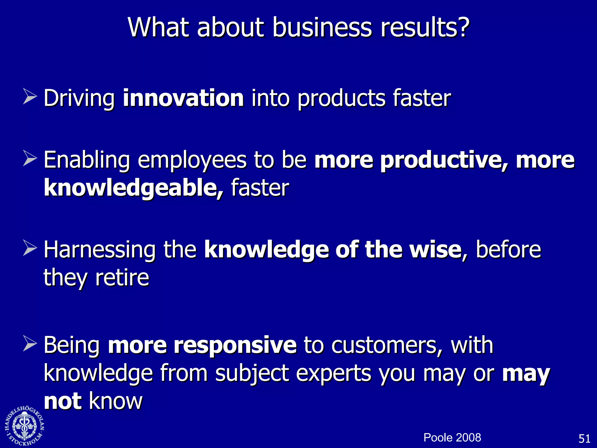 What about business results? Driving  innovation  into products faster Enabling employees to be  more productive, more knowledgeable,  faster Harnessing the  knowledge of the wise , before they retire Being  more responsive  to customers, with knowledge from subject experts you may or  may not  know Poole 2008 