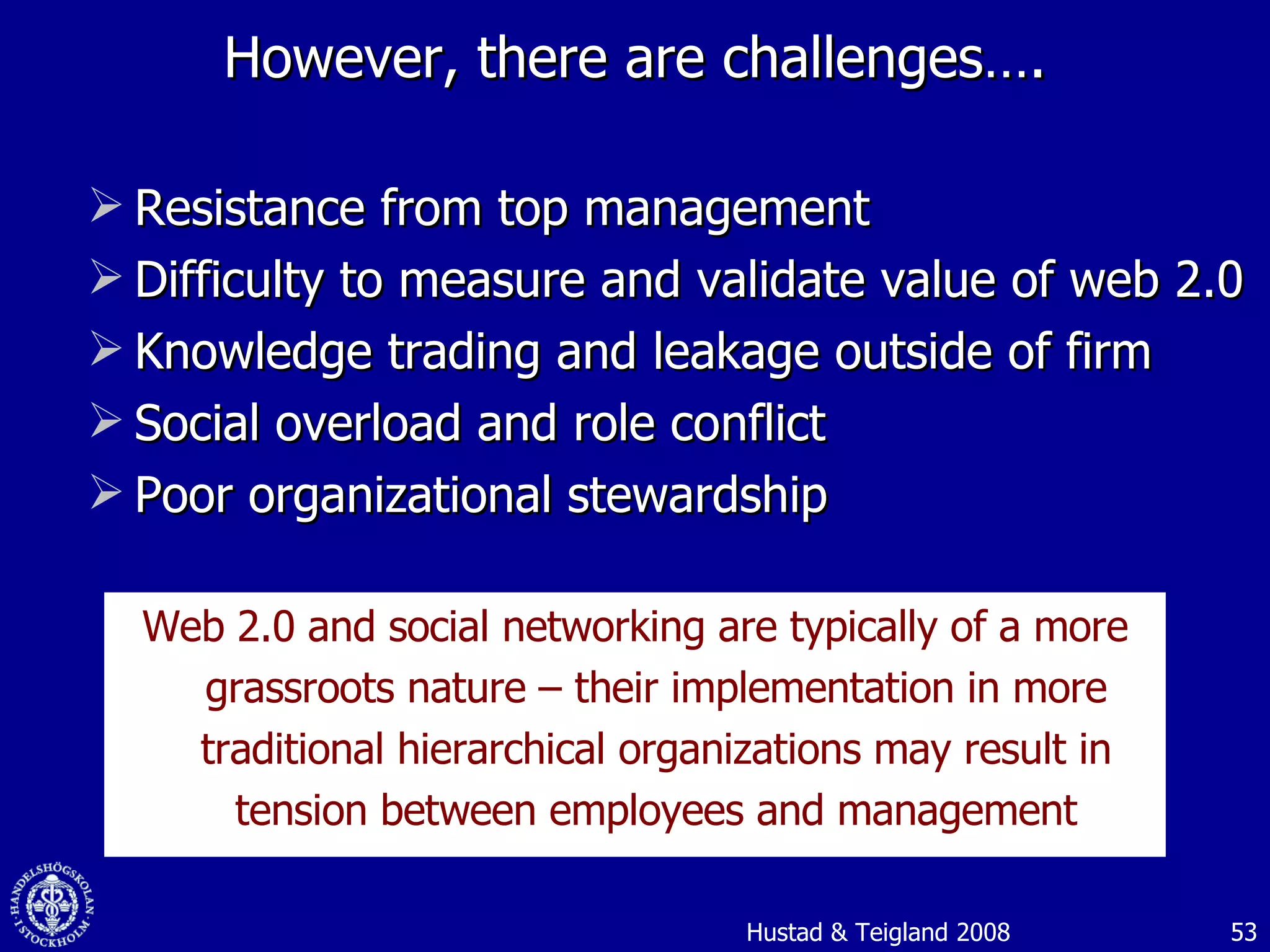 However, there are challenges…. Resistance from top management Difficulty to measure and validate value of web 2.0 Knowledge trading and leakage outside of firm Social overload and role conflict Poor organizational stewardship Web 2.0 and social networking are typically of a more grassroots nature – their implementation in more traditional hierarchical organizations may result in tension between employees and management Hustad & Teigland 2008 