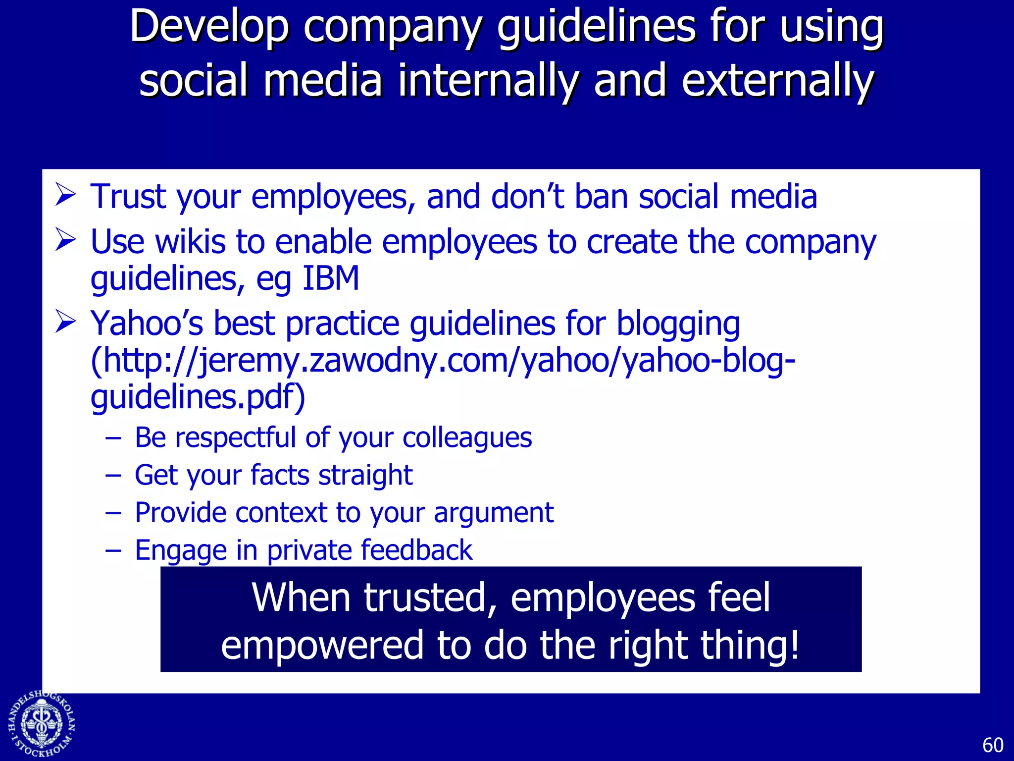 Develop company guidelines for using social media internally and externally Trust your employees, and don’t ban social media Use wikis to enable employees to create the company guidelines, eg IBM Yahoo’s best practice guidelines for blogging (http://jeremy.zawodny.com/yahoo/yahoo-blog-guidelines.pdf) Be respectful of your colleagues Get your facts straight Provide context to your argument Engage in private feedback When trusted, employees feel empowered to do the right thing! 