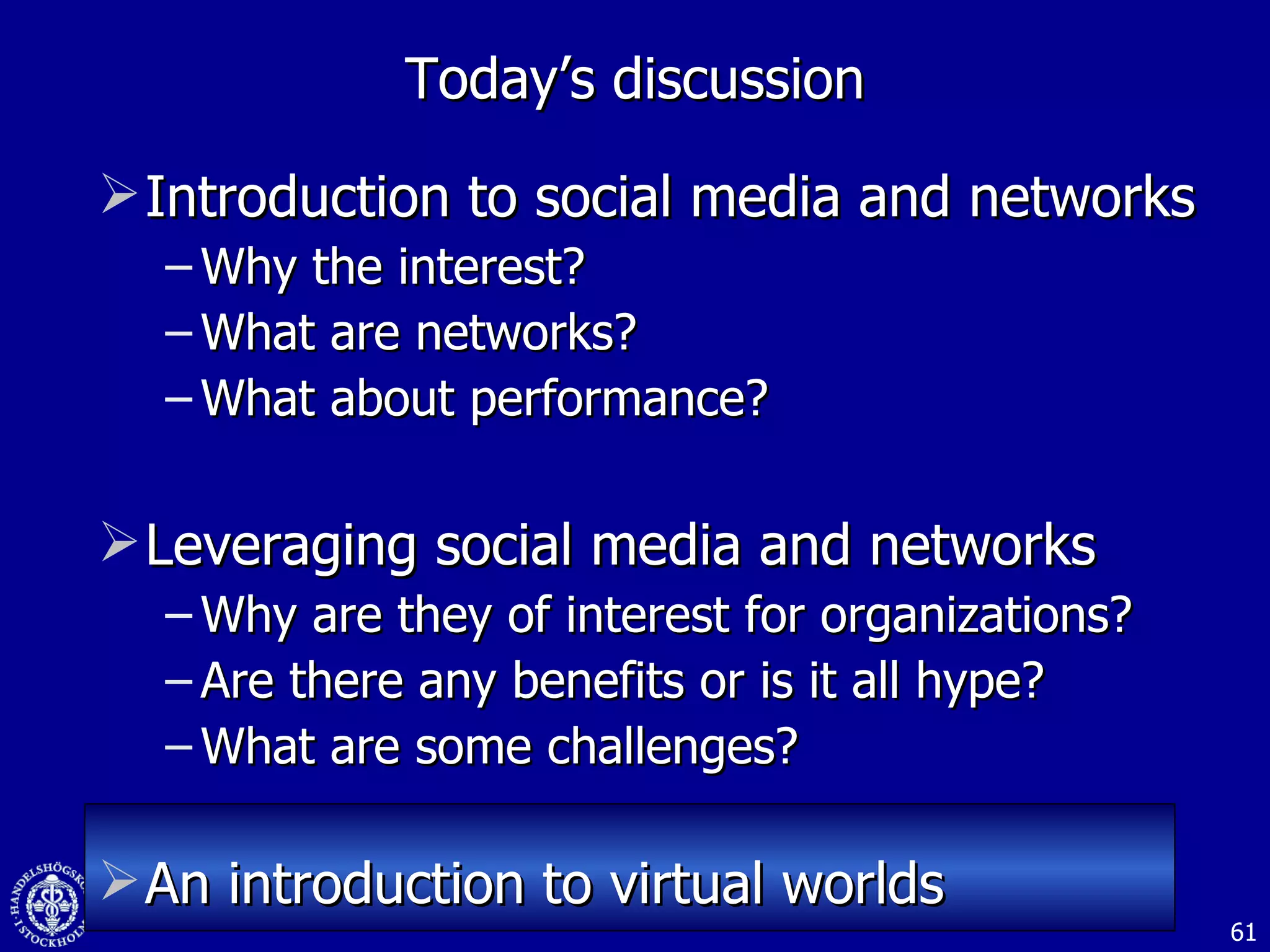 Introduction to social media and networks  Why the interest? What are networks? What about performance? Leveraging social media and networks Why are they of interest for organizations? Are there any benefits or is it all hype? What are some challenges? An introduction to virtual worlds Today’s discussion 