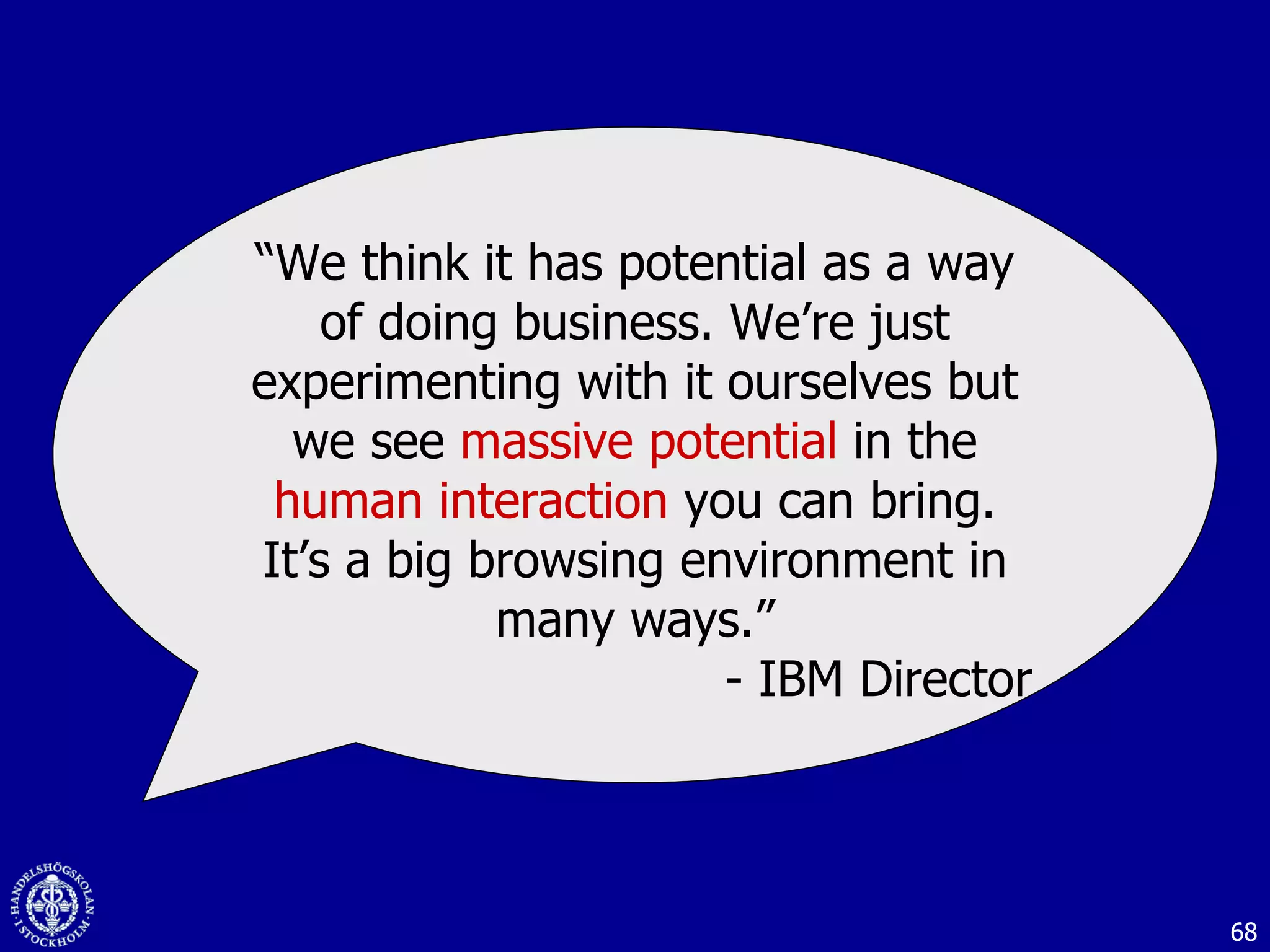 “ We think it has potential as a way of doing business. We’re just experimenting with it ourselves but we see  massive potential  in the  human interaction  you can bring. It’s a big browsing environment in many ways.” - IBM Director 
