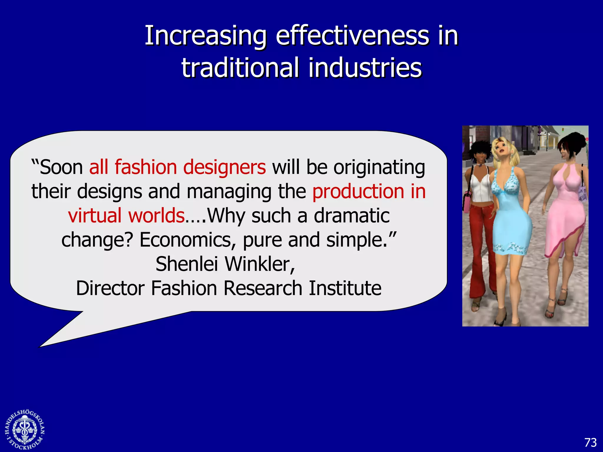 Increasing effectiveness in traditional industries “ Soon  all fashion designers  will be originating their designs and managing the  production in virtual worlds ….Why such a dramatic change? Economics, pure and simple .” Shenlei Winkler,  Director Fashion Research Institute 