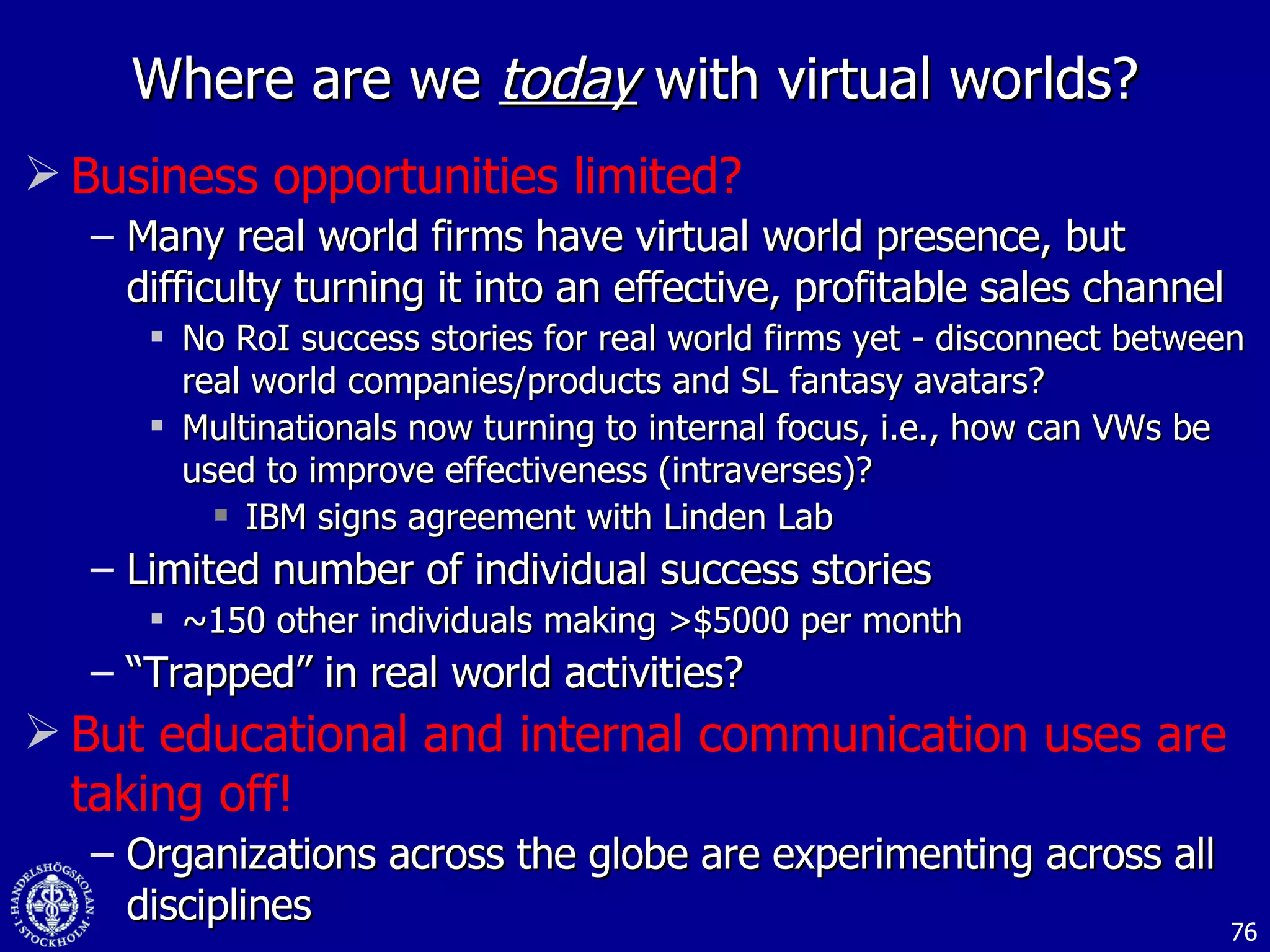 Where are we  today  with virtual worlds? Business opportunities limited? Many real world firms have virtual world presence, but difficulty turning it into an effective, profitable sales channel No RoI success stories for real world firms yet - disconnect between real world companies/products and SL fantasy avatars? Multinationals now turning to internal focus, i.e., how can VWs be used to improve effectiveness (intraverses)? IBM signs agreement with Linden Lab Limited number of individual success stories ~150 other individuals making >$5000 per month “ Trapped” in real world activities? But educational and internal communication uses are taking off! Organizations across the globe are experimenting across all disciplines 