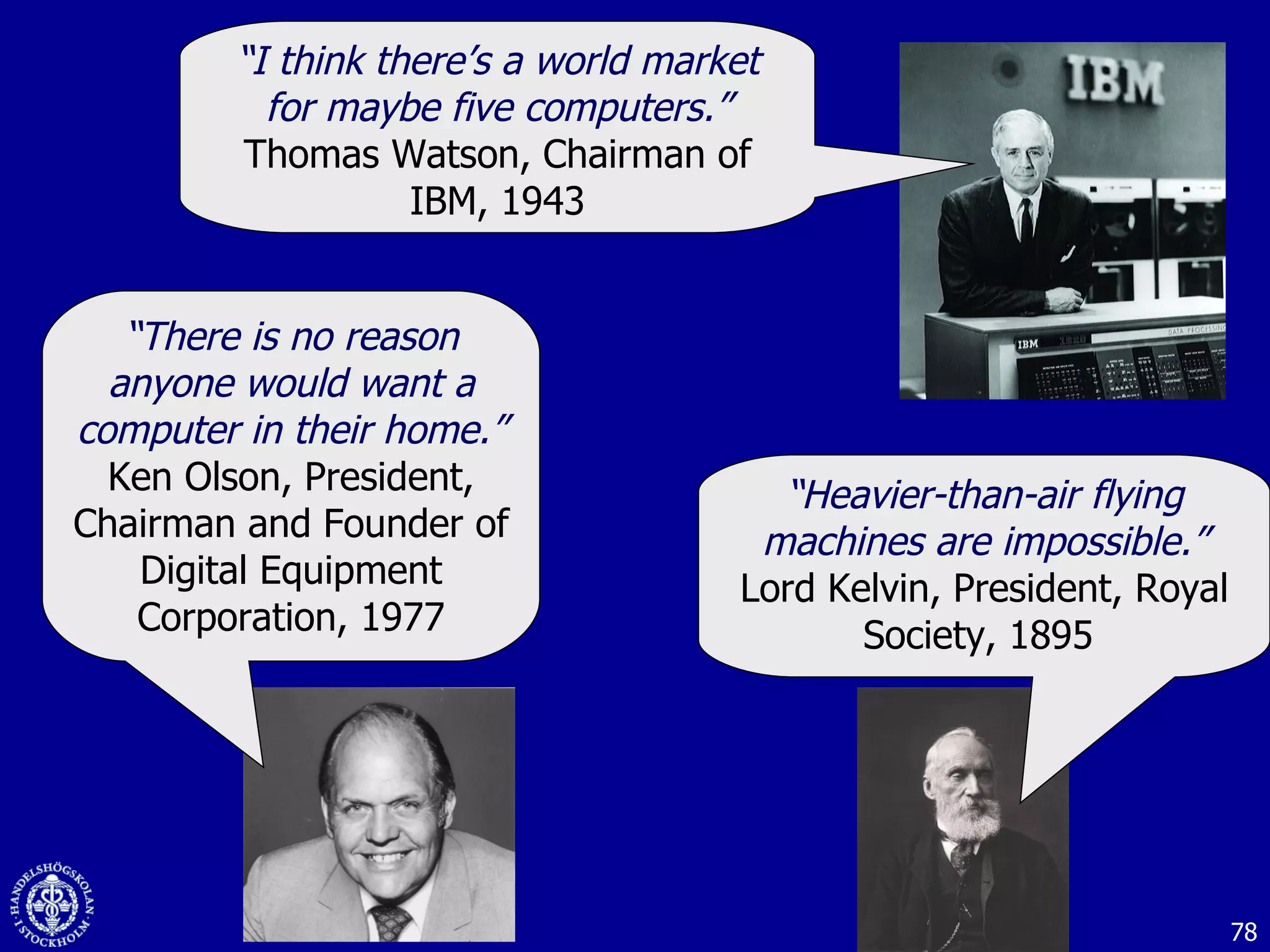 “ I think there’s a world market for maybe five computers.” Thomas Watson, Chairman of IBM, 1943 “ There is no reason anyone would want a computer in their home.” Ken Olson, President, Chairman and Founder of Digital Equipment Corporation, 1977 “ Heavier-than-air flying machines are impossible.” Lord Kelvin, President, Royal Society, 1895  