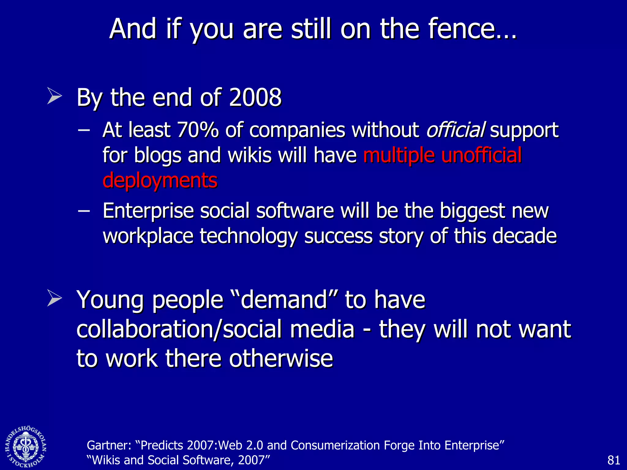 And if you are still on the fence… By the end of 2008 At least 70% of companies without  official  support for blogs and wikis will have  multiple unofficial deployments Enterprise social software will be the biggest new workplace technology success story of this decade Young people “demand” to have collaboration/social media - they will not want to work there otherwise Gartner: “Predicts 2007:Web 2.0 and Consumerization Forge Into Enterprise” “Wikis and Social Software, 2007” 