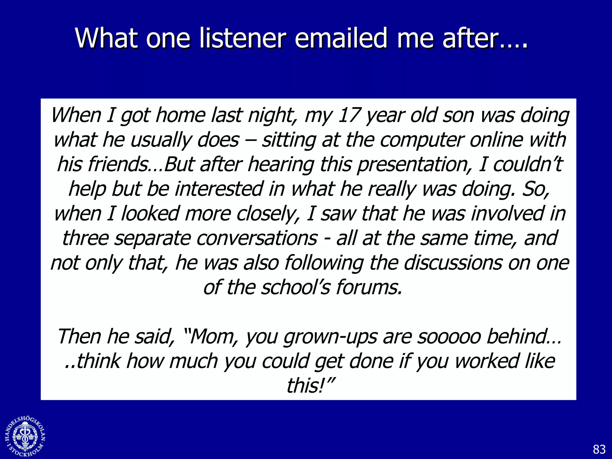 What one listener emailed me after….  When I got home last night, my 17 year old son was doing what he usually does – sitting at the computer online with his friends…But after hearing this presentation, I couldn’t help but be interested in what he really was doing. So, when I looked more closely, I saw that he was involved in three separate conversations - all at the same time, and not only that, he was also following the discussions on one of the school’s forums.  Then he said, “Mom, you grown-ups are sooooo behind…..think how much you could get done if you worked like this!” 