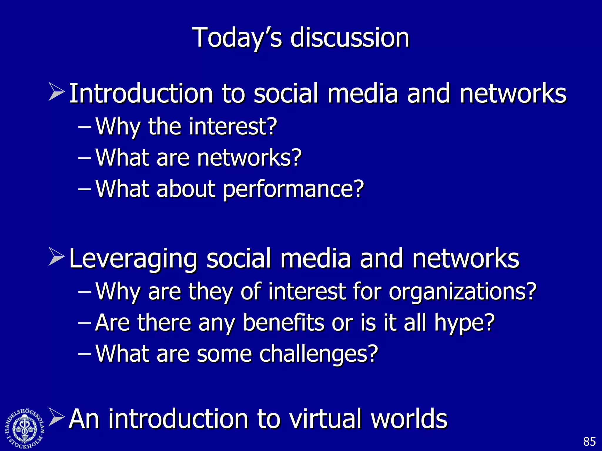 Introduction to social media and networks  Why the interest? What are networks? What about performance? Leveraging social media and networks Why are they of interest for organizations? Are there any benefits or is it all hype? What are some challenges? An introduction to virtual worlds Today’s discussion 