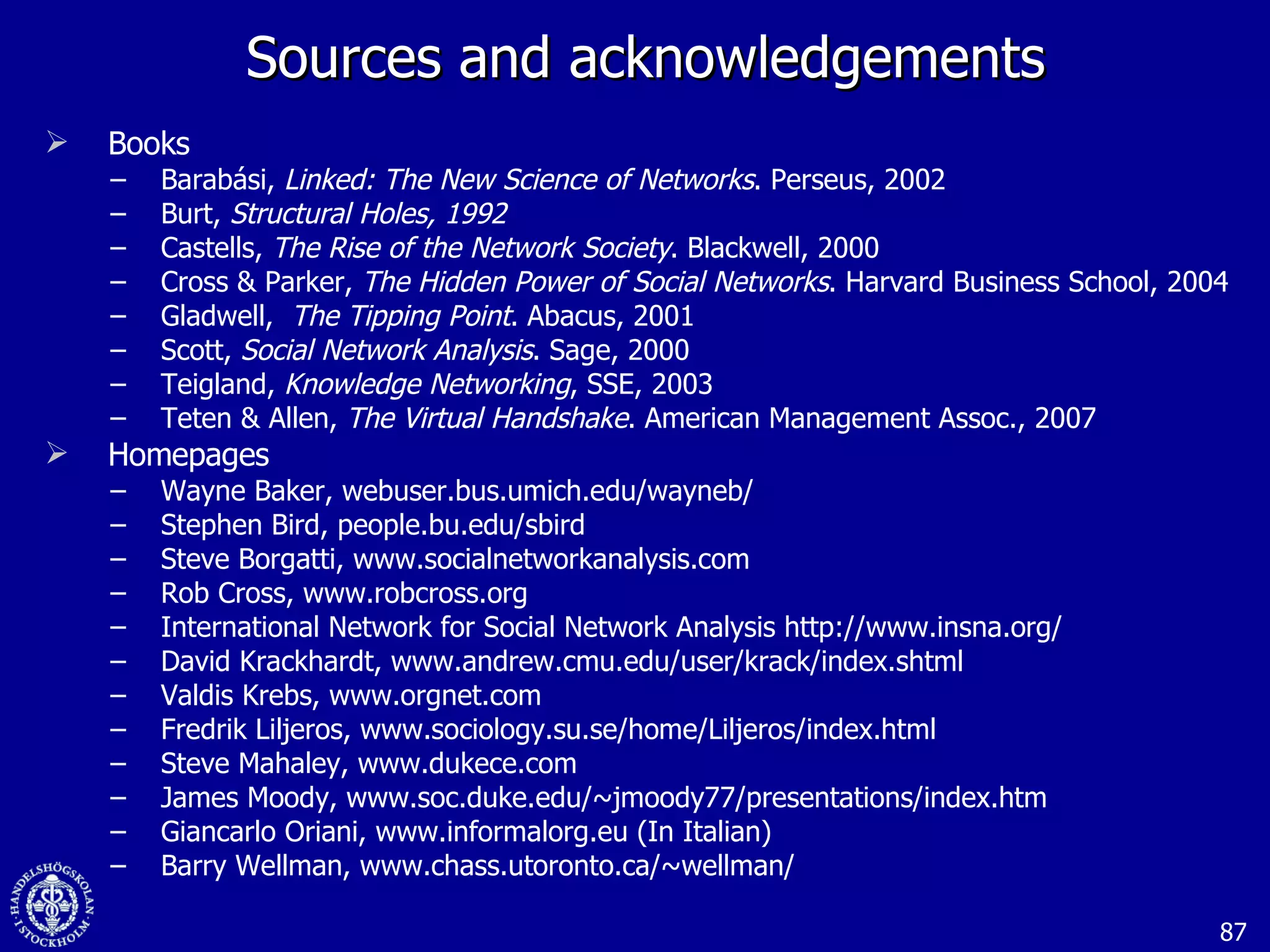 Sources and acknowledgements Books Barabási,  Linked: The New Science of Networks . Perseus, 2002 Burt,  Structural Holes, 1992 Castells,  The Rise of the Network Society . Blackwell, 2000 Cross & Parker,  The Hidden Power of Social Networks . Harvard Business School, 2004 Gladwell,  The Tipping Point . Abacus, 2001 Scott,  Social Network Analysis .   Sage, 2000 Teigland,  Knowledge Networking , SSE, 2003 Teten & Allen,  The Virtual Handshake . American Management Assoc., 2007 Homepages  Wayne Baker, webuser.bus.umich.edu/wayneb/ Stephen Bird, people.bu.edu/sbird Steve Borgatti, www.socialnetworkanalysis.com Rob Cross, www.robcross.org International Network for Social Network Analysis http://www.insna.org/ David Krackhardt, www.andrew.cmu.edu/user/krack/index.shtml Valdis Krebs, www.orgnet.com Fredrik Liljeros, www.sociology.su.se/home/Liljeros/index.html Steve Mahaley, www.dukece.com James Moody, www.soc.duke.edu/~jmoody77/presentations/index.htm   Giancarlo Oriani, www.informalorg.eu (In Italian) Barry Wellman, www.chass.utoronto.ca/~wellman/ 